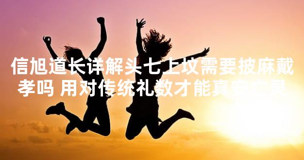 信旭道长详解头七上坟需要披麻戴孝吗 用对传统礼数才能真安亡灵